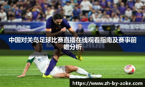 中国对关岛足球比赛直播在线观看指南及赛事前瞻分析
