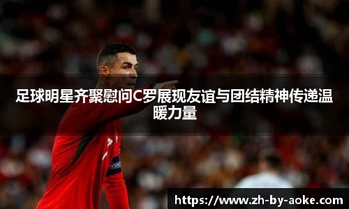 足球明星齐聚慰问C罗展现友谊与团结精神传递温暖力量