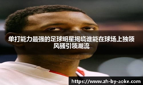 单打能力最强的足球明星揭晓谁能在球场上独领风骚引领潮流