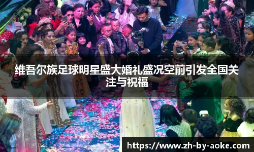 维吾尔族足球明星盛大婚礼盛况空前引发全国关注与祝福